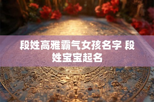 段姓高雅霸气女孩名字 段姓宝宝起名 段姓高雅霸气女孩名字 段姓宝宝起名