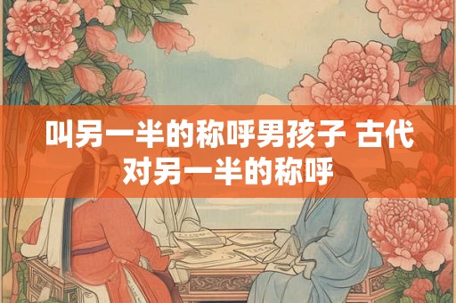 叫另一半的称呼男孩子 古代对另一半的称呼 叫另一半的称呼男孩子 古代对另一半的称呼