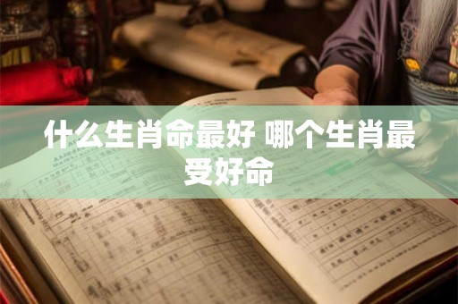 什么生肖命最好 哪个生肖最受好命 什么生肖命最好 哪个生肖最受好命