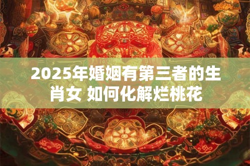 2025年婚姻有第三者的生肖女 如何化解烂桃花 2025年婚姻有第三者的生肖女 如何化解烂桃花