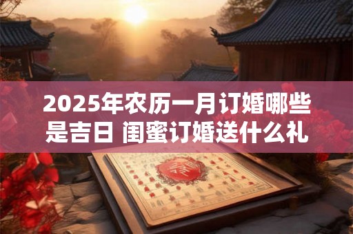 2025年农历一月订婚哪些是吉日 闺蜜订婚送什么礼 2025年农历一月订婚哪些是吉日 闺蜜订婚送什么礼