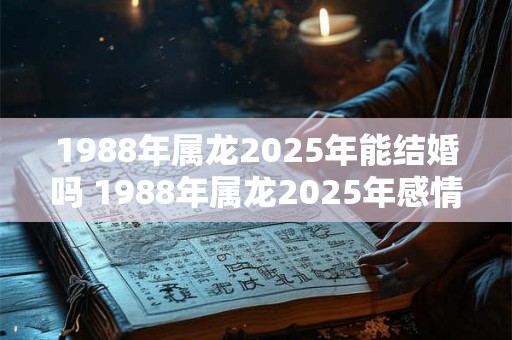 1988年属龙2025年能结婚吗 1988年属龙2025年感情运势 1988年属龙2025年能结婚吗 1988年属龙2025年感情运势