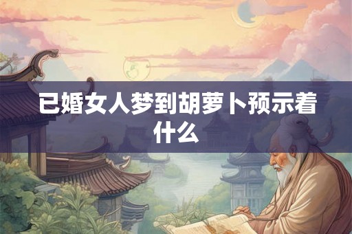 已婚女人梦到胡萝卜预示着什么 已婚女人梦到胡萝卜预示着什么