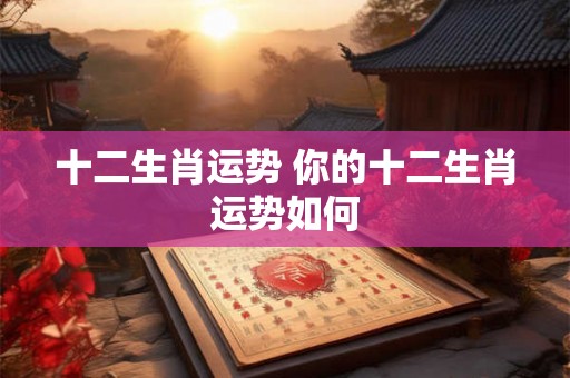 十二生肖运势 你的十二生肖运势如何 十二生肖运势 你的十二生肖运势如何