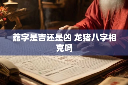 荔字是吉还是凶 龙猪八字相克吗 荔字是吉还是凶 龙猪八字相克吗