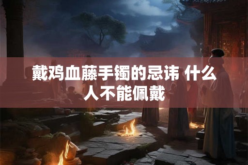 戴鸡血藤手镯的忌讳 什么人不能佩戴