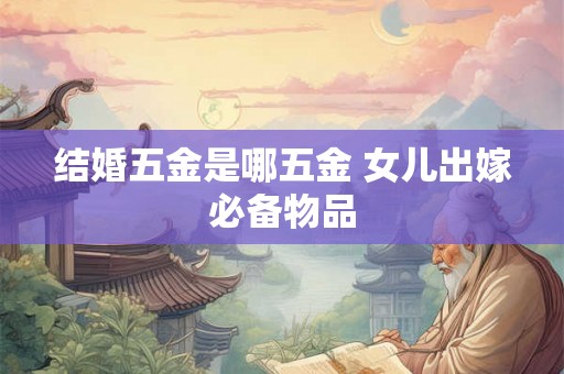 结婚五金是哪五金 女儿出嫁必备物品 结婚五金是哪五金 女儿出嫁必备物品