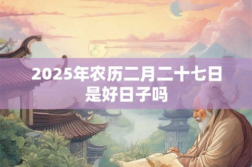 2025年农历二月二十七日是好日子吗 2025年农历二月二十七日是好日子吗