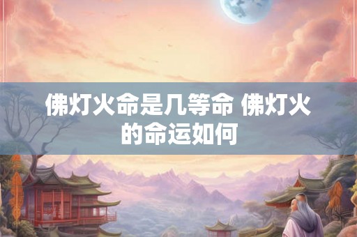 佛灯火命是几等命 佛灯火的命运如何 佛灯火命是几等命 佛灯火的命运如何