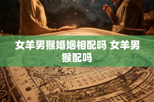 女羊男猴婚姻相配吗 女羊男猴配吗