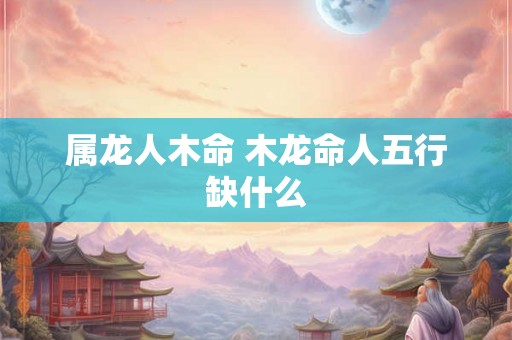 属龙人木命 木龙命人五行缺什么 属龙人木命 木龙命人五行缺什么