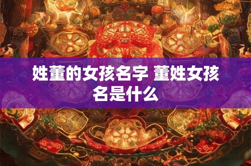 姓董的女孩名字 董姓女孩名是什么 姓董的女孩名字 董姓女孩名是什么