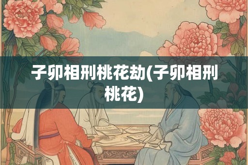 子卯相刑桃花劫(子卯相刑桃花) 子卯相刑桃花劫(子卯相刑桃花)