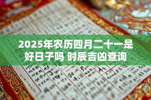 2025年农历四月二十一是好日子吗 时辰吉凶查询 2025年农历四月二十一是好日子吗 时辰吉凶查询