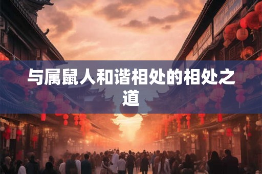与属鼠人和谐相处的相处之道 与属鼠人和谐相处的相处之道