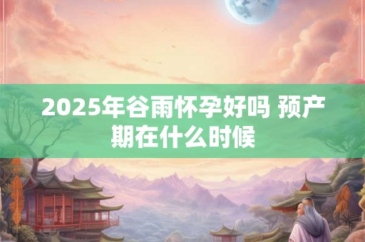 2025年谷雨怀孕好吗 预产期在什么时候 2025年谷雨怀孕好吗 预产期在什么时候
