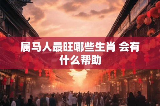 属马人最旺哪些生肖 会有什么帮助 属马人最旺哪些生肖 会有什么帮助