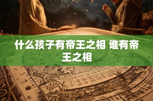 什么孩子有帝王之相 谁有帝王之相 什么孩子有帝王之相 谁有帝王之相