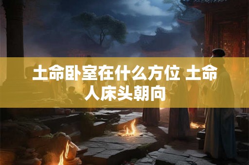 土命卧室在什么方位 土命人床头朝向 土命卧室在什么方位 土命人床头朝向