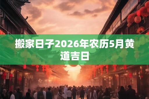搬家日子2026年农历5月黄道吉日 搬家日子2026年农历5月黄道吉日