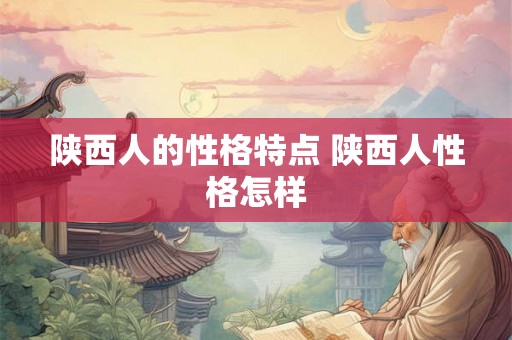 陕西人的性格特点 陕西人性格怎样 陕西人的性格特点 陕西人性格怎样