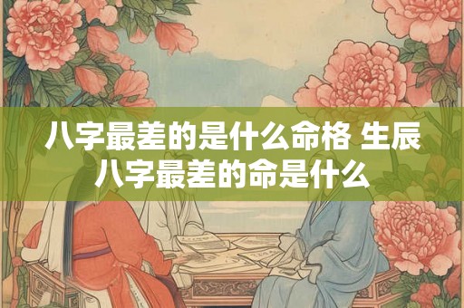 八字最差的是什么命格 生辰八字最差的命是什么 八字最差的是什么命格 生辰八字最差的命是什么
