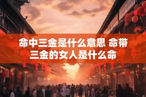 命中三金是什么意思 命带三金的女人是什么命 命中三金是什么意思 命带三金的女人是什么命