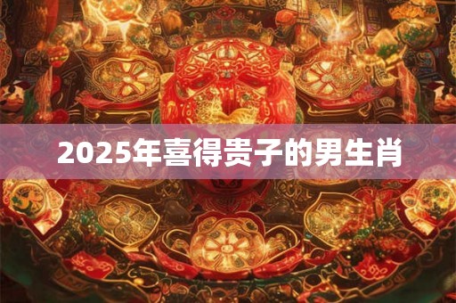 2025年喜得贵子的男生肖 2025年喜得贵子的男生肖