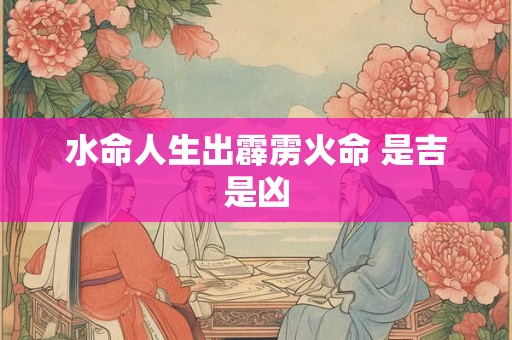 水命人生出霹雳火命 是吉是凶 水命人生出霹雳火命 是吉是凶