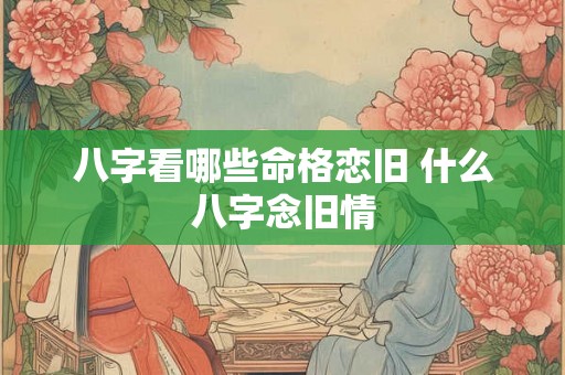 八字看哪些命格恋旧 什么八字念旧情