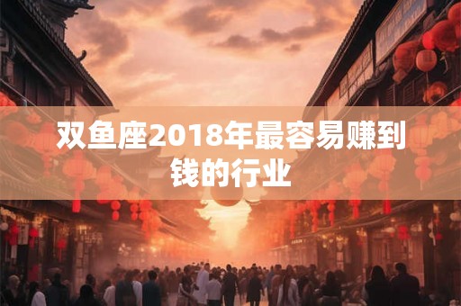 双鱼座2018年最容易赚到钱的行业 双鱼座2018年最容易赚到钱的行业
