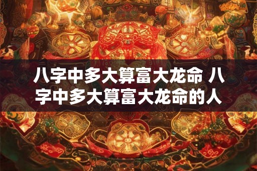 八字中多大算富大龙命 八字中多大算富大龙命的人 八字中多大算富大龙命 八字中多大算富大龙命的人