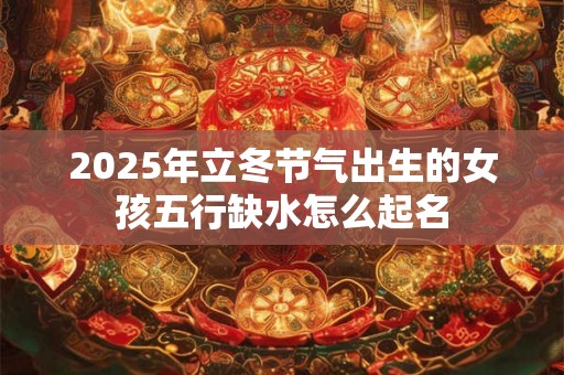 2025年立冬节气出生的女孩五行缺水怎么起名 2025年立冬节气出生的女孩五行缺水怎么起名
