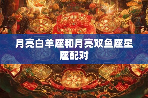 月亮白羊座和月亮双鱼座星座配对 月亮白羊座和月亮双鱼座星座配对