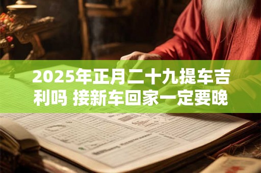 2025年正月二十九提车吉利吗 接新车回家一定要晚上吗 2025年正月二十九提车吉利吗 接新车回家一定要晚上吗