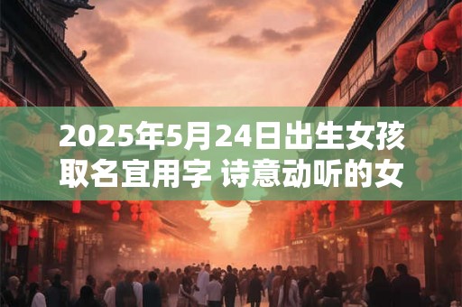 2025年5月24日出生女孩取名宜用字 诗意动听的女孩名字 2025年5月24日出生女孩取名宜用字 诗意动听的女孩名字