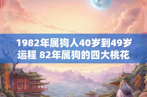 1982年属狗人40岁到49岁运程 82年属狗的四大桃花年 1982年属狗人40岁到49岁运程 82年属狗的四大桃花年