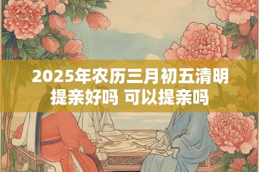 2025年农历三月初五清明提亲好吗 可以提亲吗