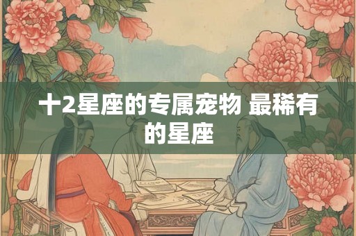 十2星座的专属宠物 最稀有的星座 十2星座的专属宠物 最稀有的星座