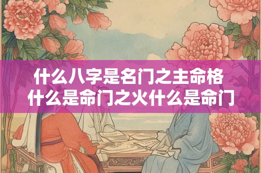 什么八字是名门之主命格 什么是命门之火什么是命门之水 什么八字是名门之主命格 什么是命门之火什么是命门之水