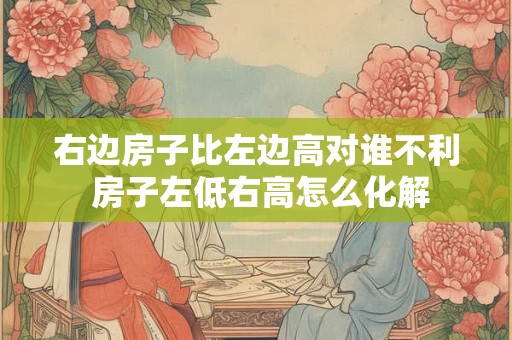 右边房子比左边高对谁不利 房子左低右高怎么化解 右边房子比左边高对谁不利 房子左低右高怎么化解