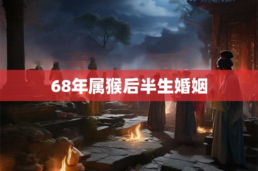 68年属猴后半生婚姻 68年属猴后半生婚姻