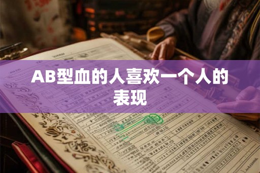 AB型血的人喜欢一个人的表现 AB型血的人喜欢一个人的表现