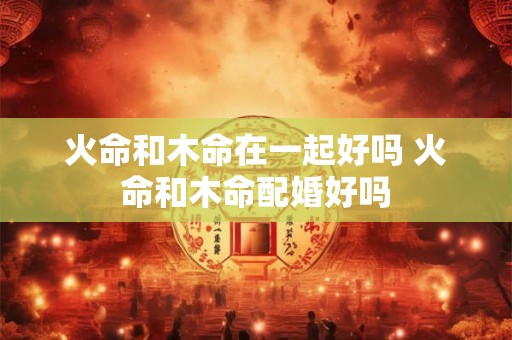 火命和木命在一起好吗 火命和木命配婚好吗 火命和木命在一起好吗 火命和木命配婚好吗