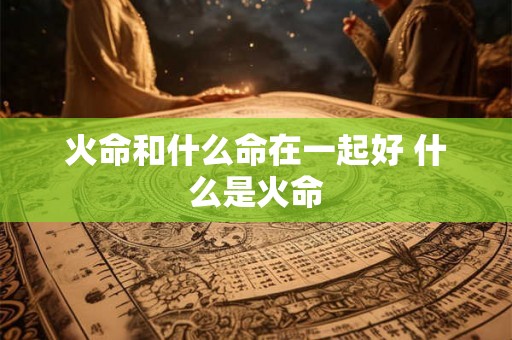 火命和什么命在一起好 什么是火命