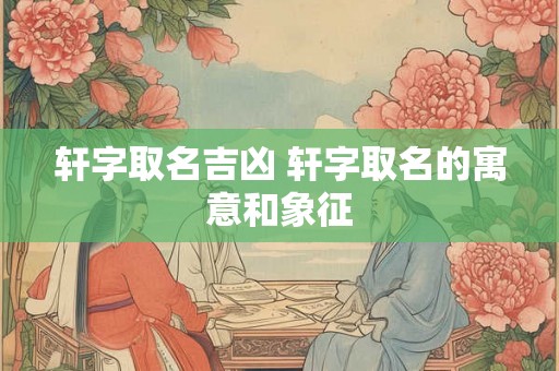 轩字取名吉凶 轩字取名的寓意和象征 轩字取名吉凶 轩字取名的寓意和象征
