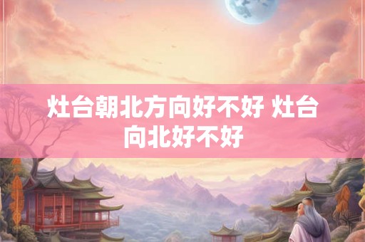 灶台朝北方向好不好 灶台向北好不好 灶台朝北方向好不好 灶台向北好不好