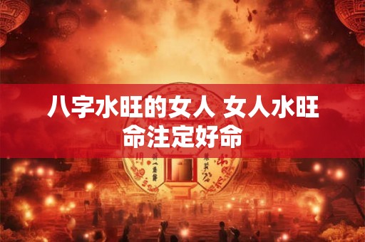 八字水旺的女人 女人水旺命注定好命 八字水旺的女人 女人水旺命注定好命