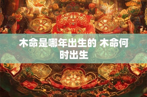 木命是哪年出生的 木命何时出生 木命是哪年出生的 木命何时出生