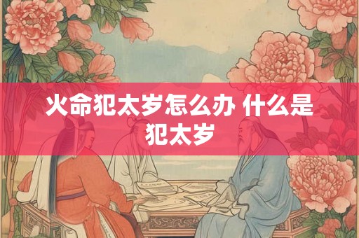 火命犯太岁怎么办 什么是犯太岁 火命犯太岁怎么办 什么是犯太岁